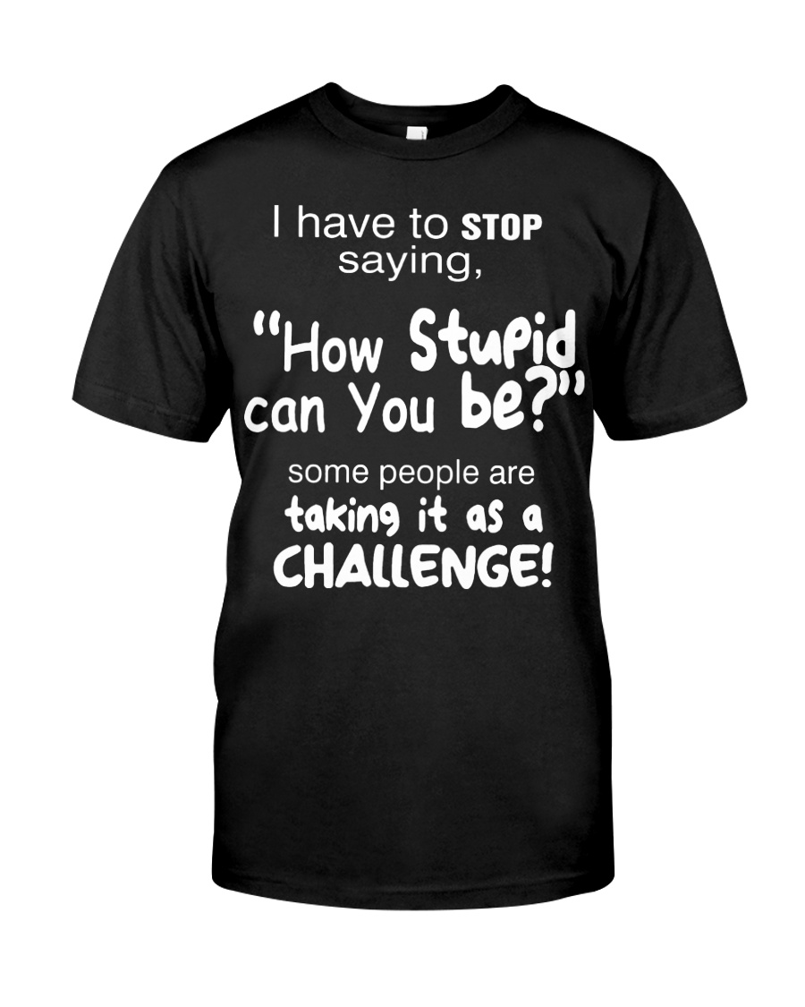I have to stop saying how stupid can you be some shirt